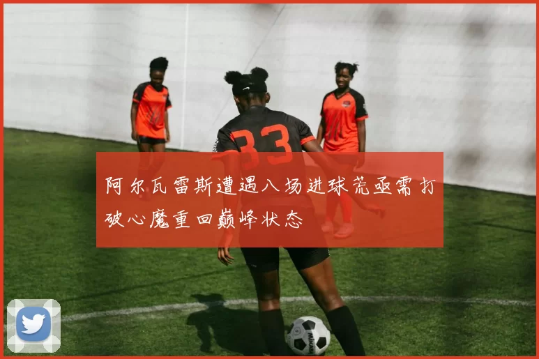 阿尔瓦雷斯遭遇八场进球荒亟需打破心魔重回巅峰状态