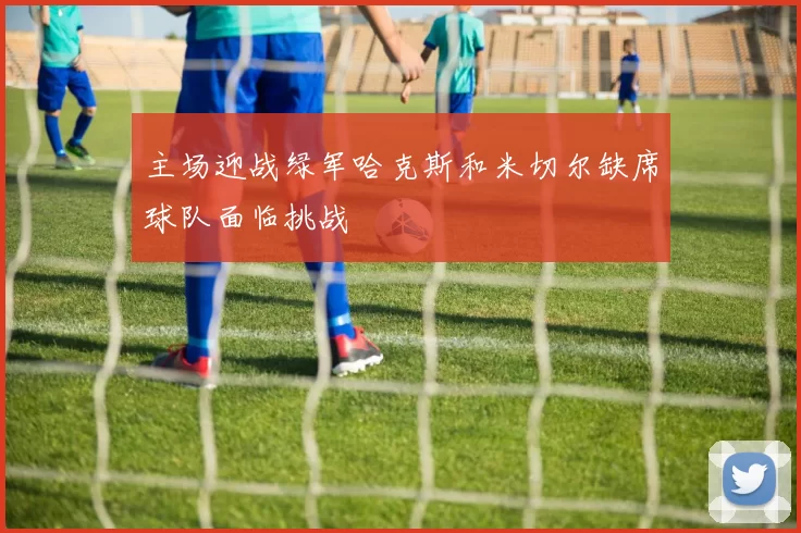 主场迎战绿军哈克斯和米切尔缺席球队面临挑战