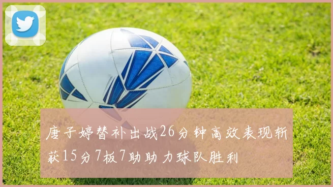 唐子婷替补出战26分钟高效表现斩获15分7板7助助力球队胜利