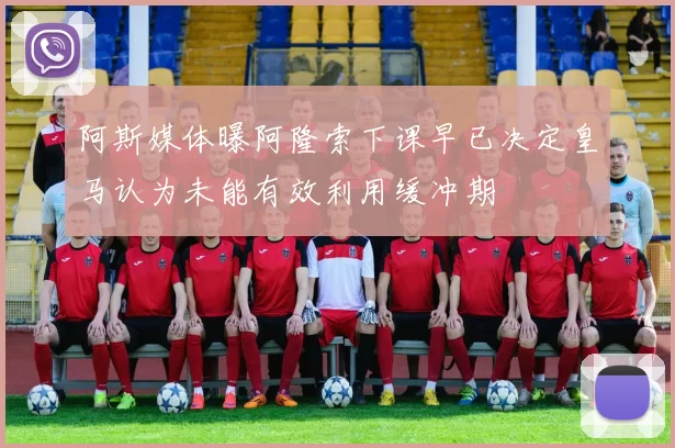 阿斯媒体曝阿隆索下课早已决定皇马认为未能有效利用缓冲期