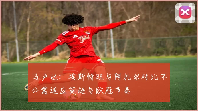 马卢达：埃斯特旺与阿扎尔对比不公需适应英超与欧冠节奏