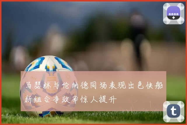 马瑟林与伦纳德同场表现出色快船新组合净效率惊人提升