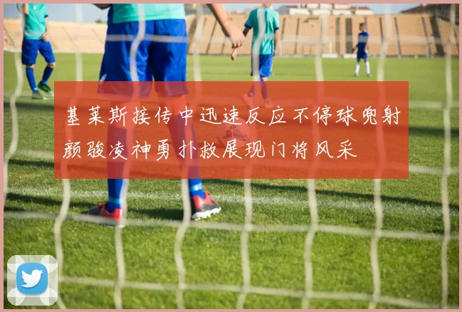 基莱斯接传中迅速反应不停球兜射颜骏凌神勇扑救展现门将风采