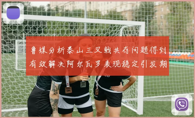 鲁媒分析泰山三叉戟共存问题得到有效解决阿尔瓦罗表现稳定引发期待