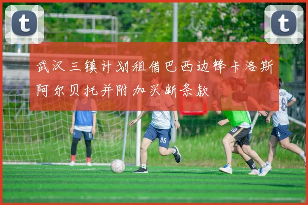 武汉三镇计划租借巴西边锋卡洛斯阿尔贝托并附加买断条款