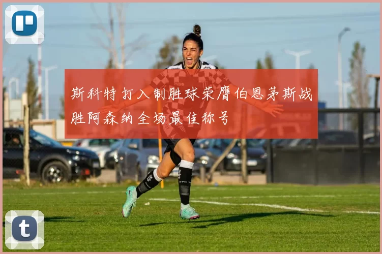 斯科特打入制胜球荣膺伯恩茅斯战胜阿森纳全场最佳称号