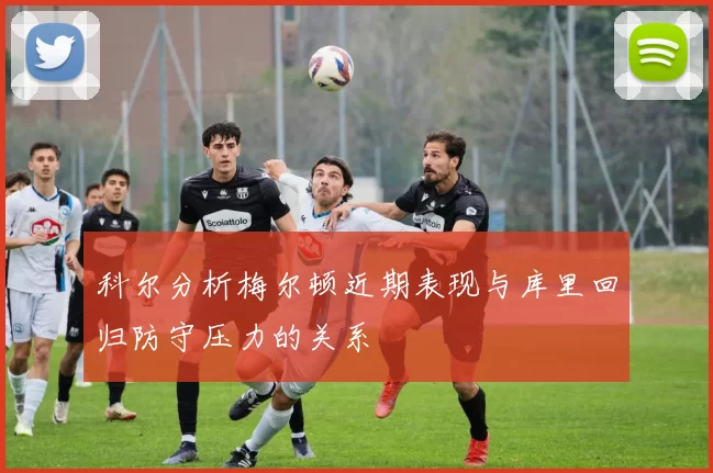 科尔分析梅尔顿近期表现与库里回归防守压力的关系