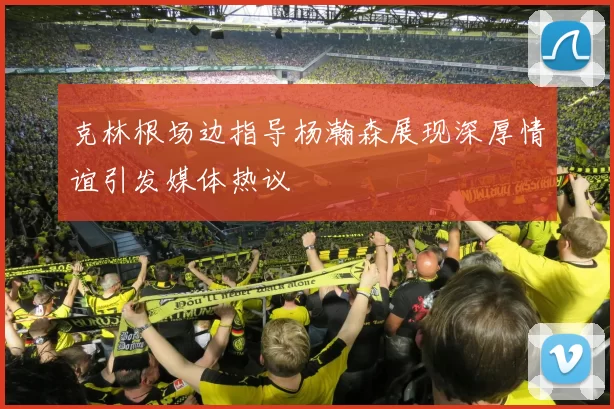 克林根场边指导杨瀚森展现深厚情谊引发媒体热议