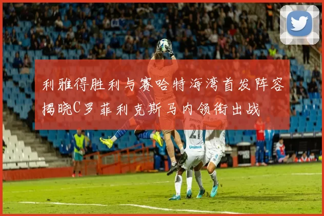 利雅得胜利与赛哈特海湾首发阵容揭晓C罗菲利克斯马内领衔出战