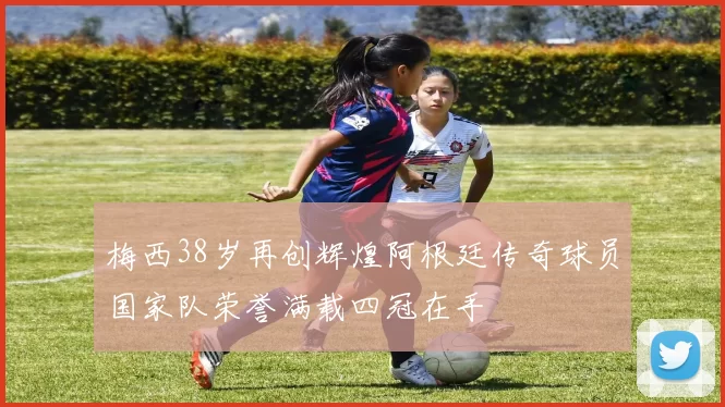 梅西38岁再创辉煌阿根廷传奇球员国家队荣誉满载四冠在手