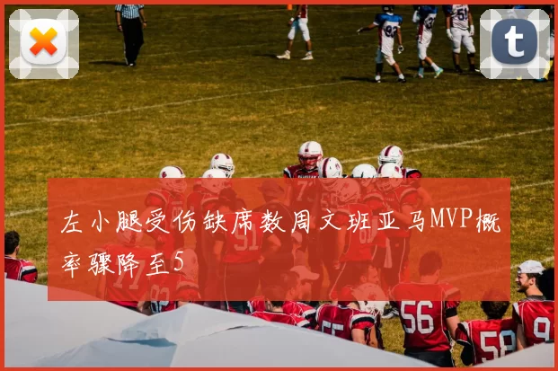 左小腿受伤缺席数周文班亚马MVP概率骤降至5