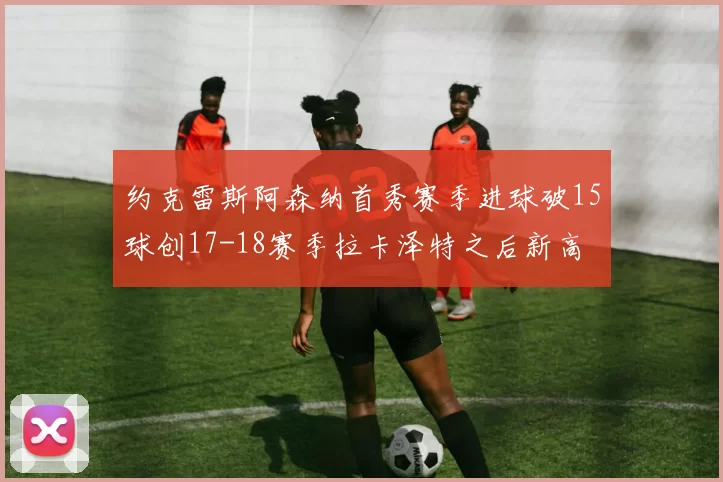 约克雷斯阿森纳首秀赛季进球破15球创17-18赛季拉卡泽特之后新高