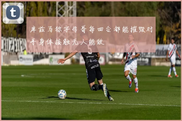 库兹马称字母哥每回合都能摧毁对手身体接触无人能敌