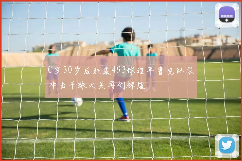 C罗30岁后狂轰493球追平鲁克纪录冲击千球大关再创辉煌