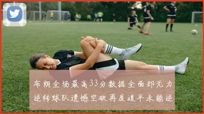 布朗全场最高33分数据全面却无力逆转球队遗憾空砍再度追平未能逆袭