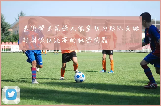 基德赞克莱强大能量助力球队关键时刻咬住比赛的秘密武器