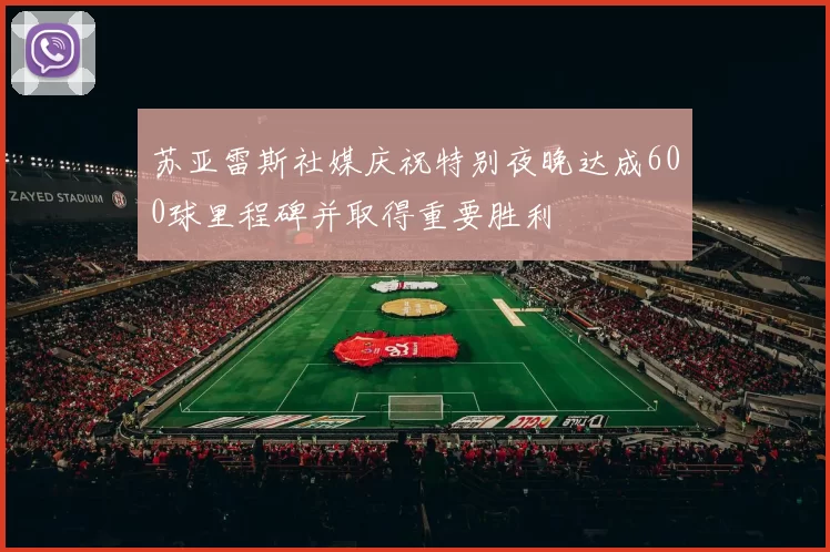 苏亚雷斯社媒庆祝特别夜晚达成600球里程碑并取得重要胜利