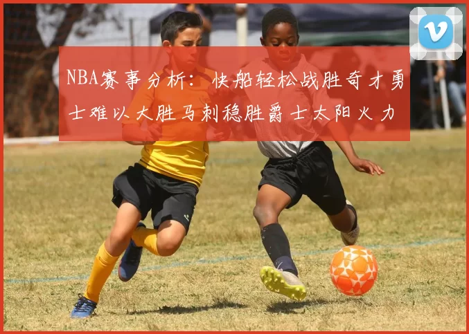 NBA赛事分析：快船轻松战胜奇才勇士难以大胜马刺稳胜爵士太阳火力全开击败篮网